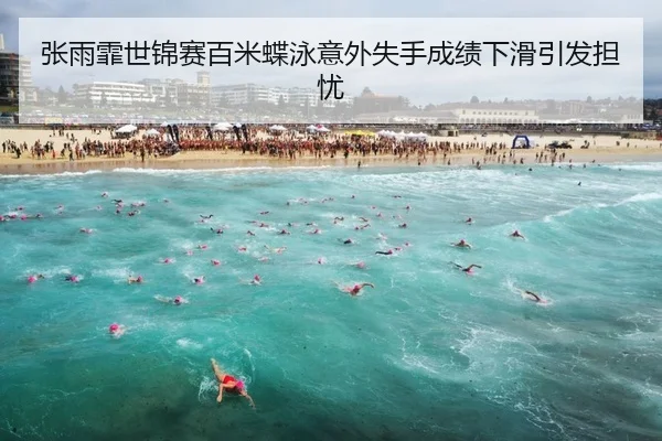 张雨霏世锦赛百米蝶泳意外失手成绩下滑引发担忧